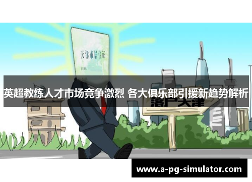 英超教练人才市场竞争激烈 各大俱乐部引援新趋势解析