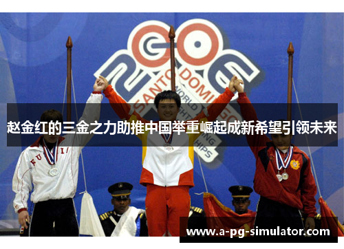 赵金红的三金之力助推中国举重崛起成新希望引领未来 赵金红的三金之力助推中国举重崛起成新希望引领未来