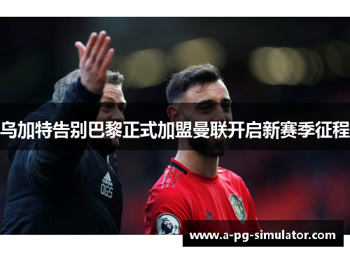 乌加特告别巴黎正式加盟曼联开启新赛季征程 乌加特告别巴黎正式加盟曼联开启新赛季征程